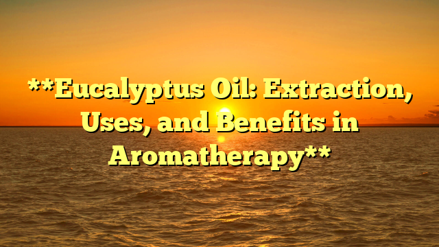 **Eucalyptus Oil: Extraction, Uses, and Benefits in Aromatherapy**